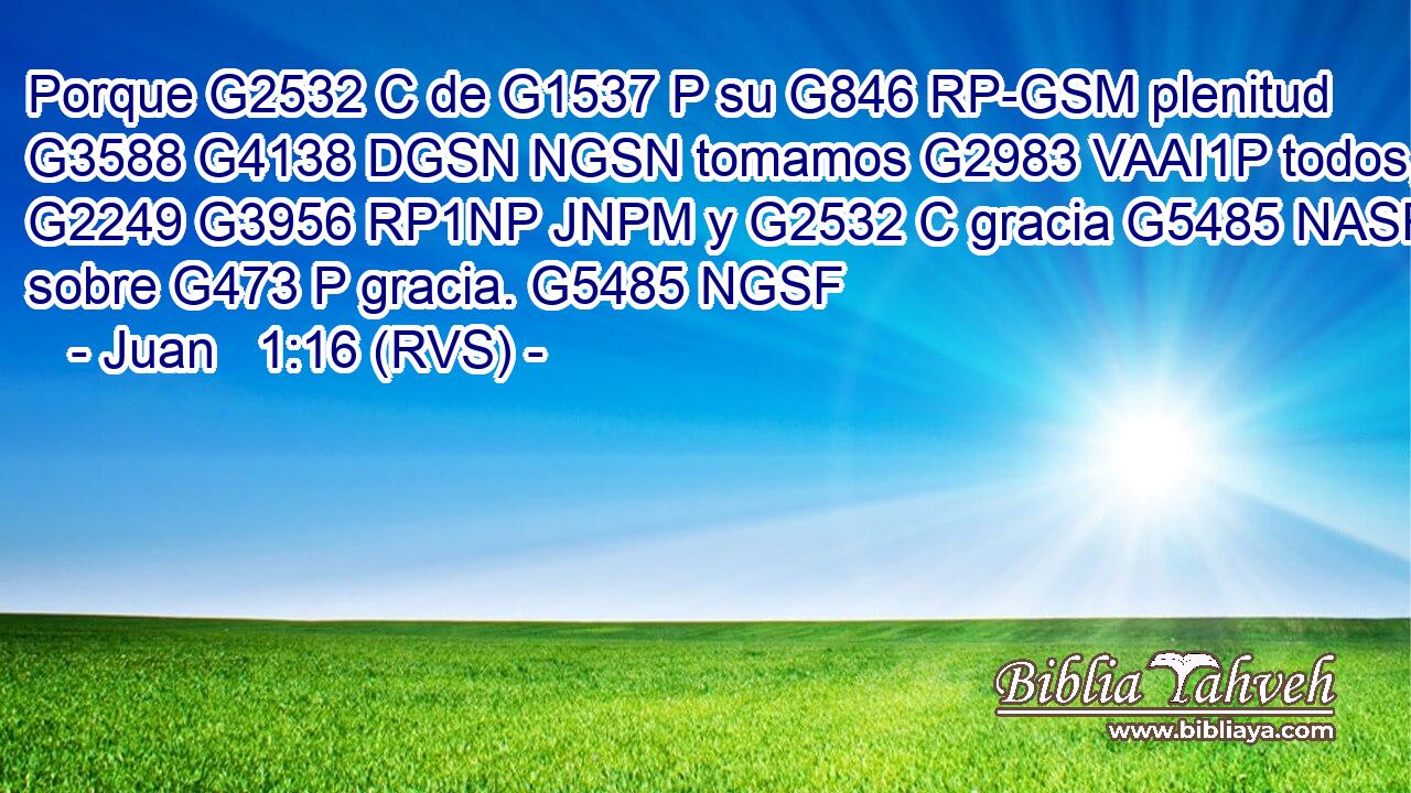 Porque G2532 C de G1537 P su G846 RP-GSM plenitud G3588 G4138 DGSN NGSN tomamos G2983 VAAI1P todos, G2249 G3956 RP1NP JNPM y G2532 C gracia G5485 NASF sobre G473 P gracia. G5485 NGSF 