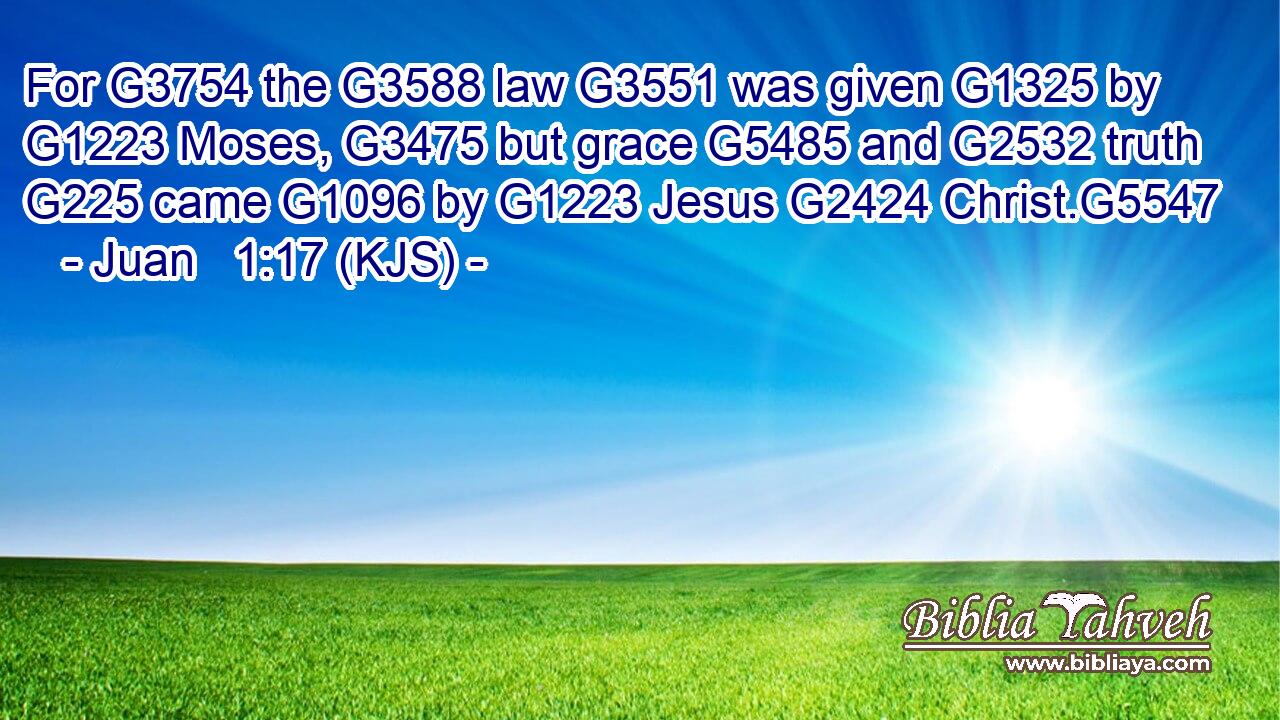 For G3754 the G3588 law G3551 was given G1325 by G1223 Moses, G3475 but grace G5485 and G2532 truth G225 came G1096 by G1223 Jesus G2424 Christ.G5547