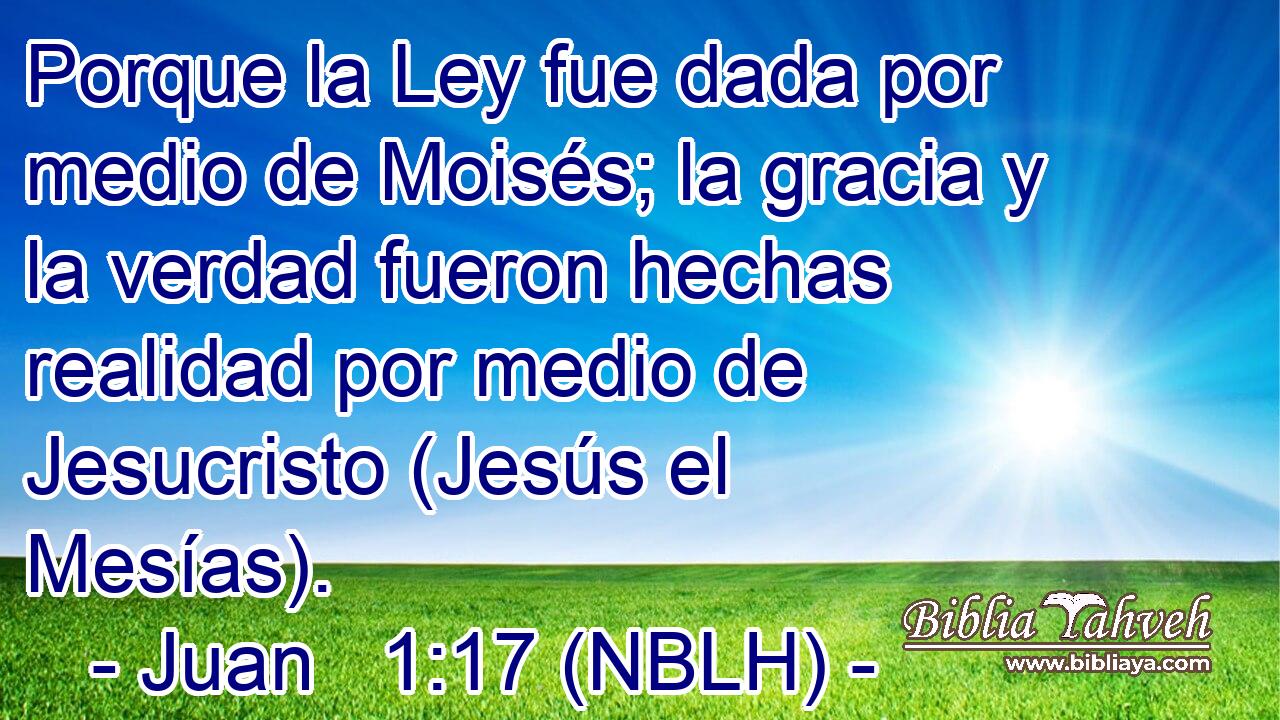  Porque la Ley fue dada por medio de Moisés; la gracia y la verdad fueron hechas realidad por medio de Jesucristo (Jesús el Mesías). 