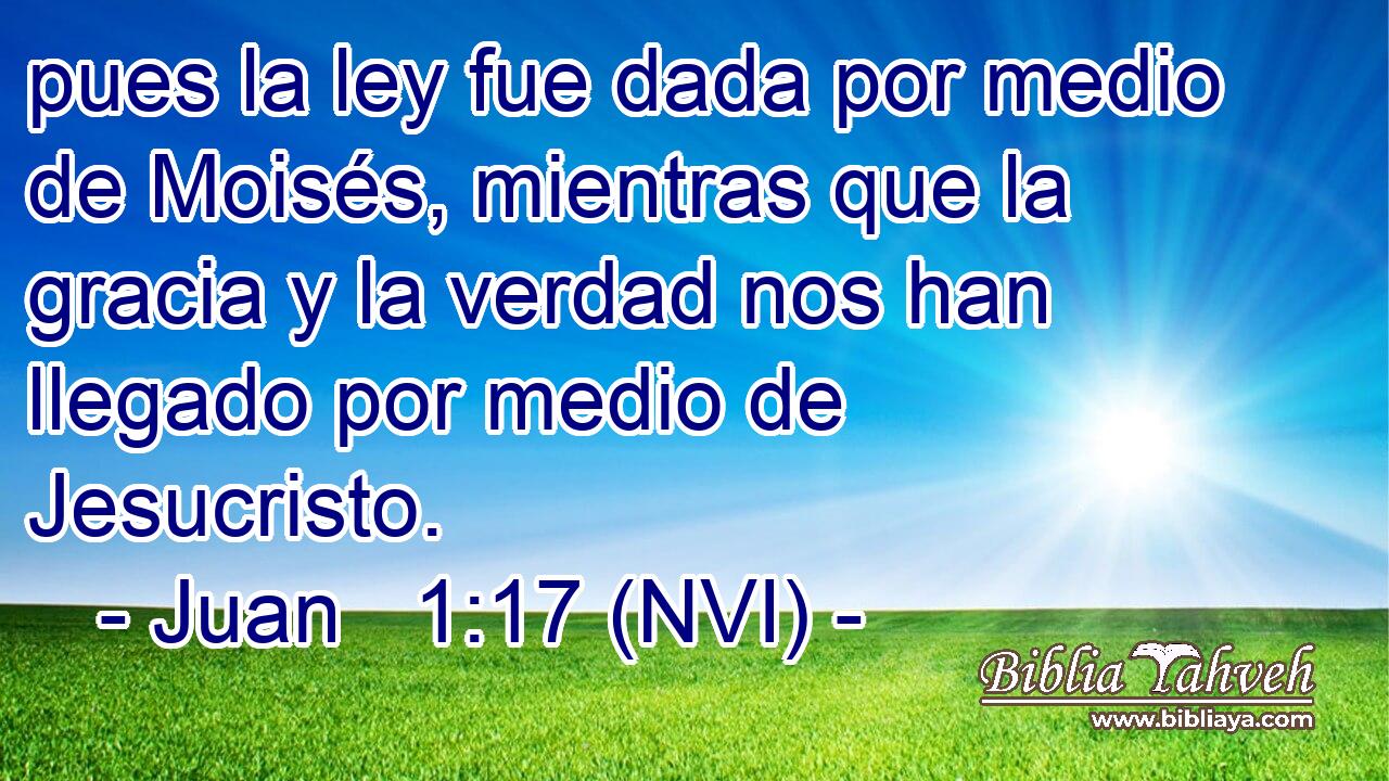  pues la ley fue dada por medio de Moisés, mientras que la gracia y la verdad nos han llegado por medio de Jesucristo. 