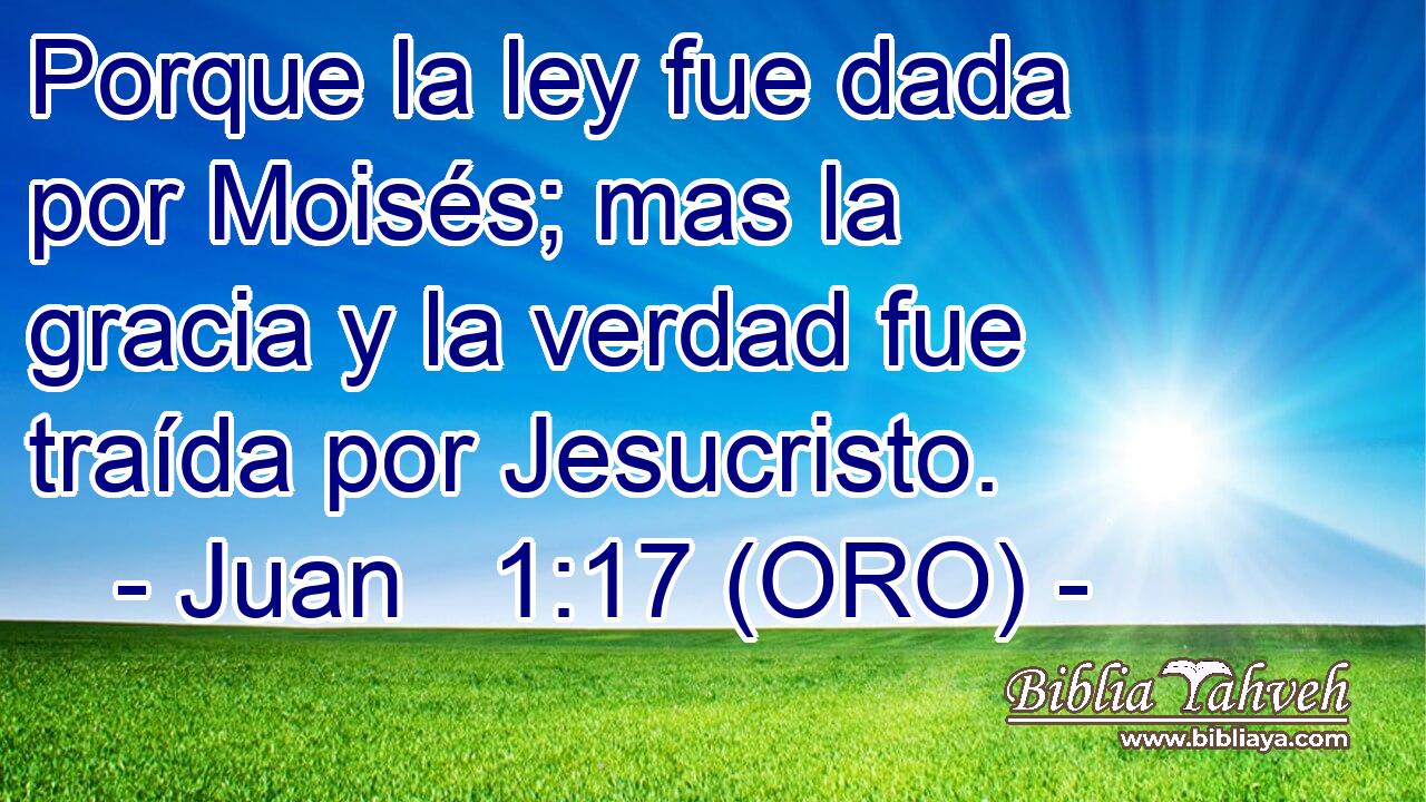  Porque la ley fue dada por Moisés; mas la gracia y la verdad fue traída por Jesucristo. 