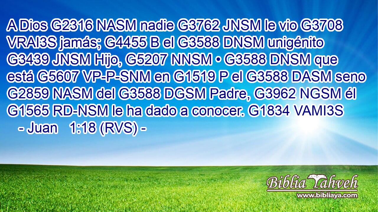 A Dios G2316 NASM nadie G3762 JNSM le vio G3708 VRAI3S jamás; G4455 B el G3588 DNSM unigénito G3439 JNSM Hijo, G5207 NNSM • G3588 DNSM que está G5607 VP-P-SNM en G1519 P el G3588 DASM seno G2859 NASM del G3588 DGSM Padre, G3962 NGSM él G1565 RD-NSM le ha dado a conocer. G1834 VAMI3S 