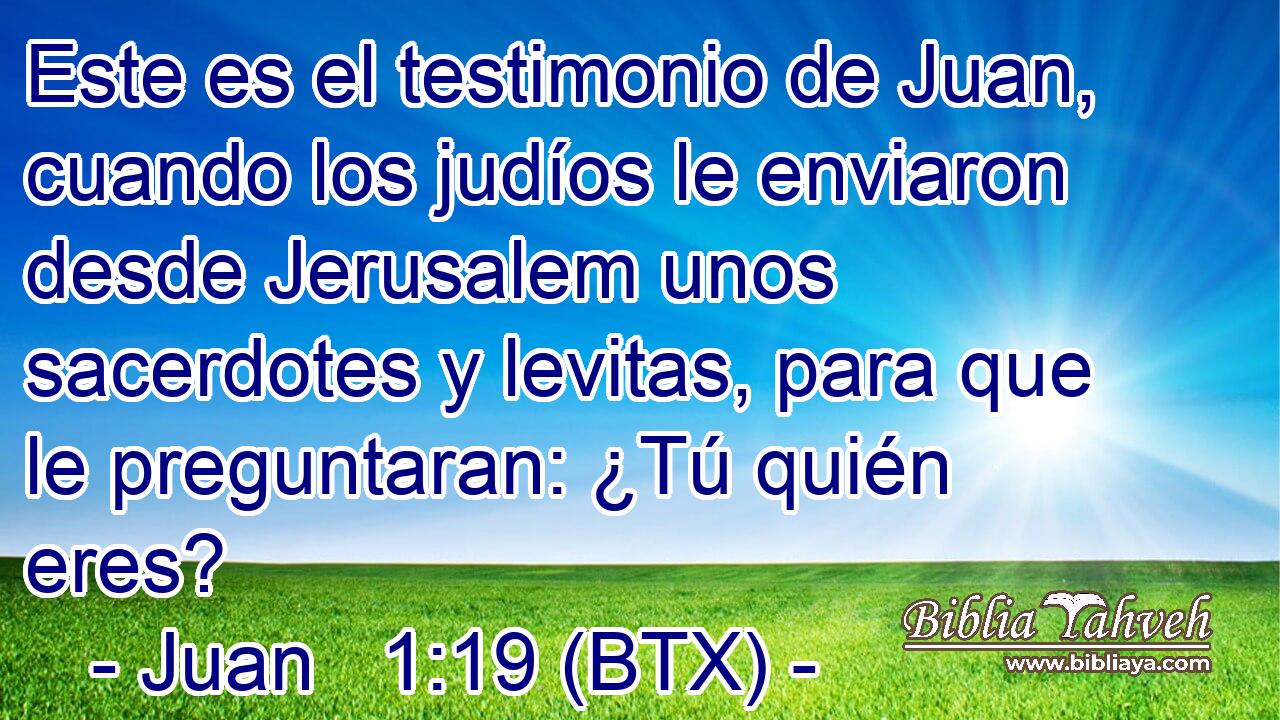 Este es el testimonio de Juan, cuando los judíos le enviaron desde Jerusalem unos sacerdotes y levitas, para que le preguntaran: ¿Tú quién eres?