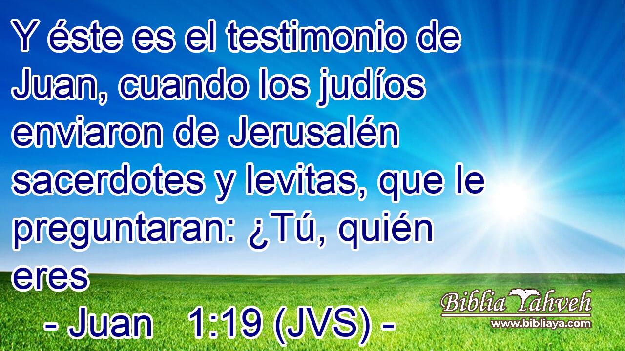 Y éste es el testimonio de Juan, cuando los judíos enviaron de Jerusalén sacerdotes y levitas, que le preguntaran: ¿Tú, quién eres
