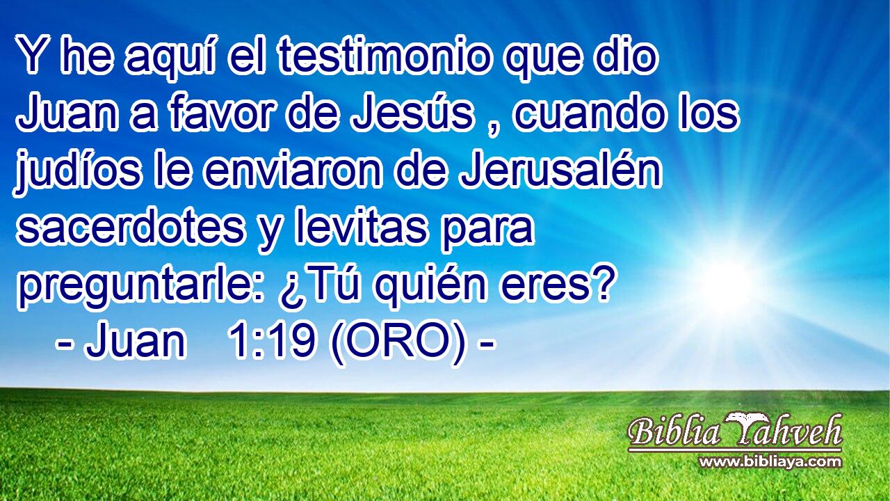  Y he aquí el testimonio que dio Juan a favor de Jesús , cuando los judíos le enviaron de Jerusalén sacerdotes y levitas para preguntarle: ¿Tú quién eres? 