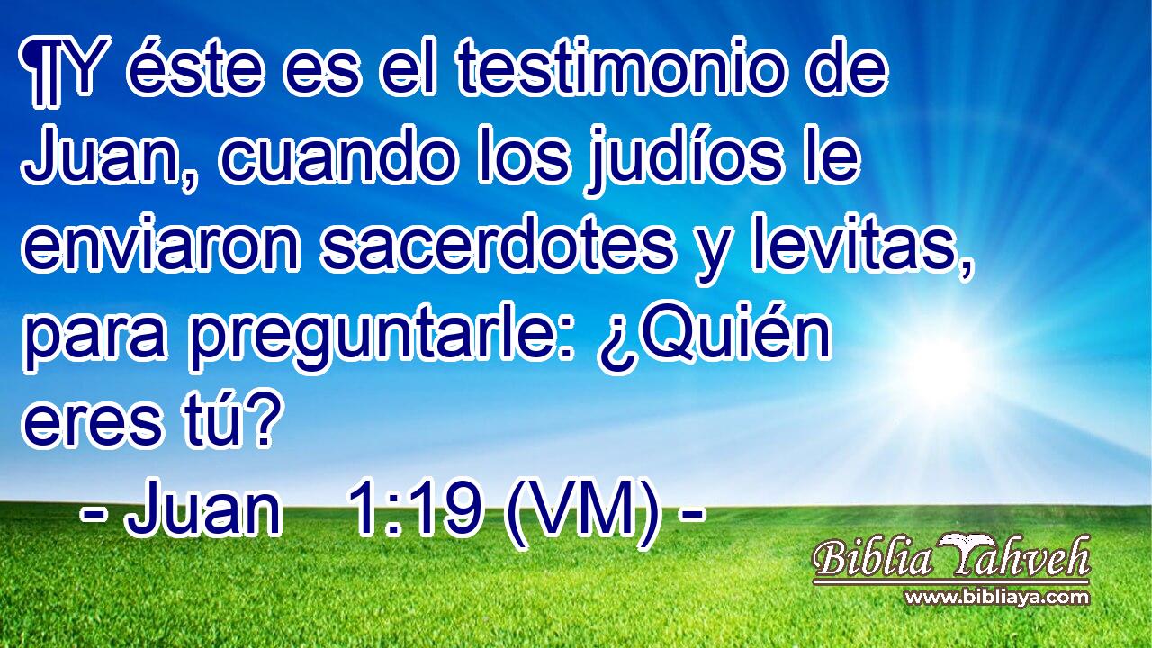  ¶Y éste es el testimonio de Juan, cuando los judíos le enviaron sacerdotes y levitas, para preguntarle: ¿Quién eres tú? 