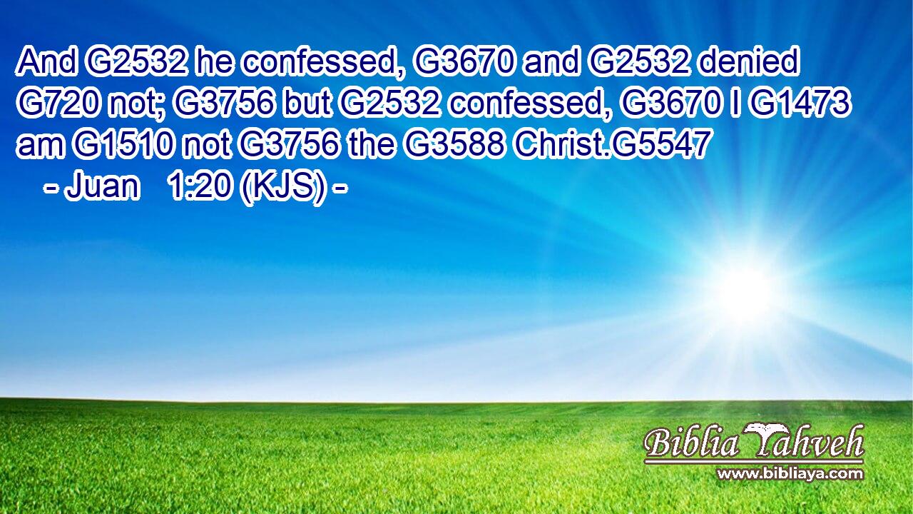And G2532 he confessed, G3670 and G2532 denied G720 not; G3756 but G2532 confessed, G3670 I G1473 am G1510 not G3756 the G3588 Christ.G5547