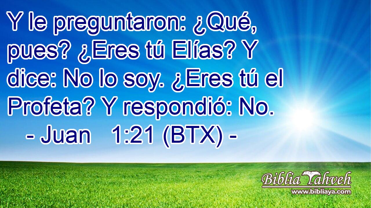 Y le preguntaron: ¿Qué, pues? ¿Eres tú Elías? Y dice: No lo soy. ¿Eres tú el Profeta? Y respondió: No.