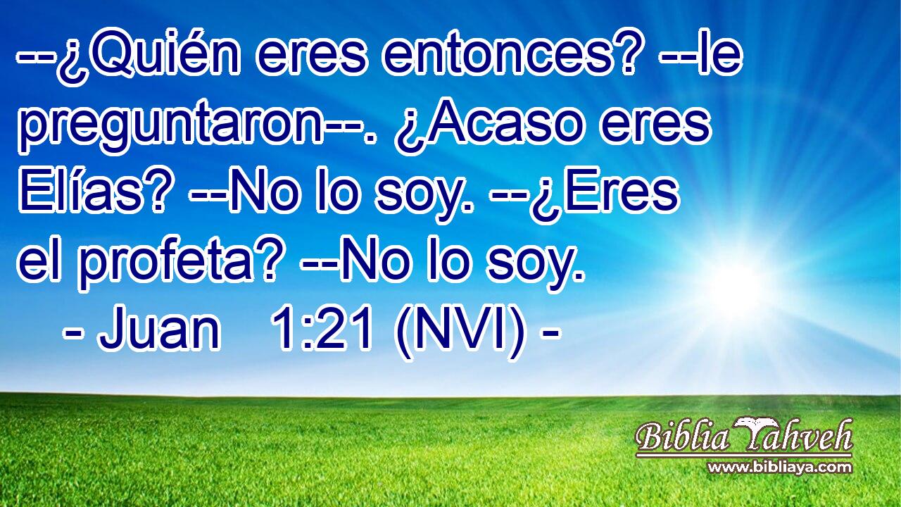  --¿Quién eres entonces? --le preguntaron--. ¿Acaso eres Elías? --No lo soy. --¿Eres el profeta? --No lo soy. 