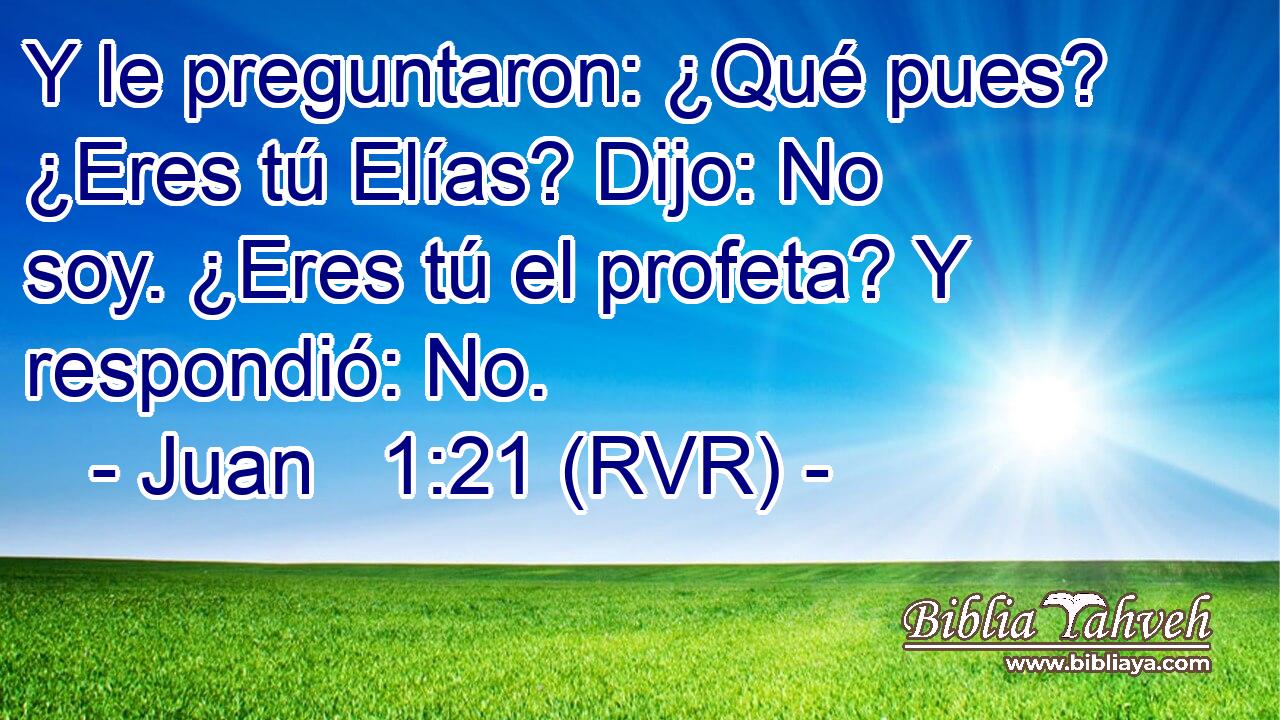 Y le preguntaron: ¿Qué pues? ¿Eres tú Elías? Dijo: No soy. ¿Eres tú el profeta? Y respondió: No.