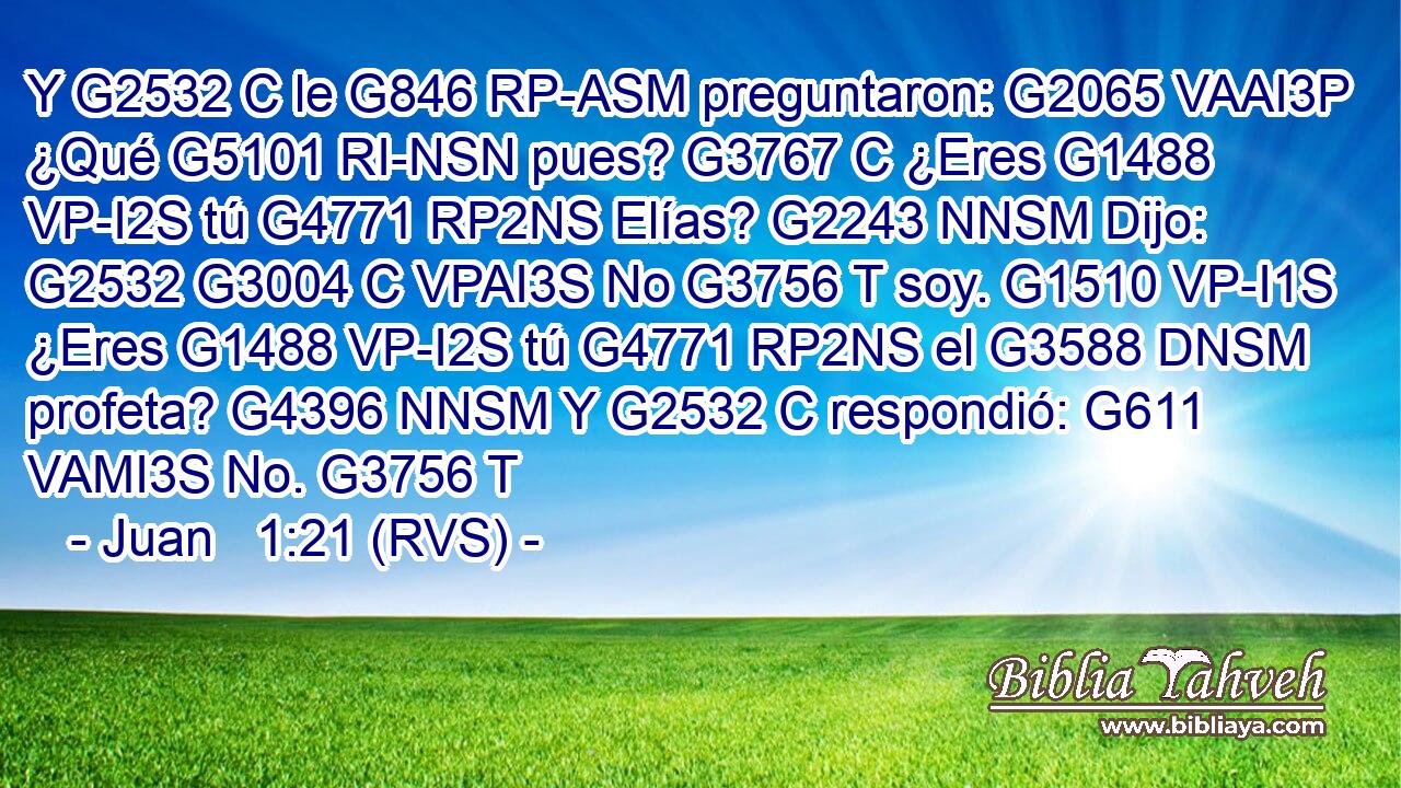 Y G2532 C le G846 RP-ASM preguntaron: G2065 VAAI3P ¿Qué G5101 RI-NSN pues? G3767 C ¿Eres G1488 VP-I2S tú G4771 RP2NS Elías? G2243 NNSM Dijo: G2532 G3004 C VPAI3S No G3756 T soy. G1510 VP-I1S ¿Eres G1488 VP-I2S tú G4771 RP2NS el G3588 DNSM profeta? G4396 NNSM Y G2532 C respondió: G611 VAMI3S No. G3756 T 