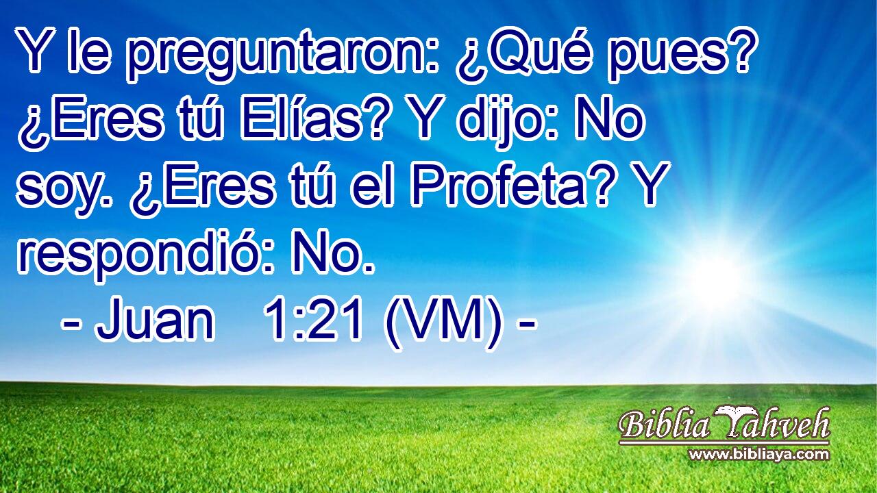  Y le preguntaron: ¿Qué pues? ¿Eres tú Elías? Y dijo: No soy. ¿Eres tú el Profeta? Y respondió: No. 
