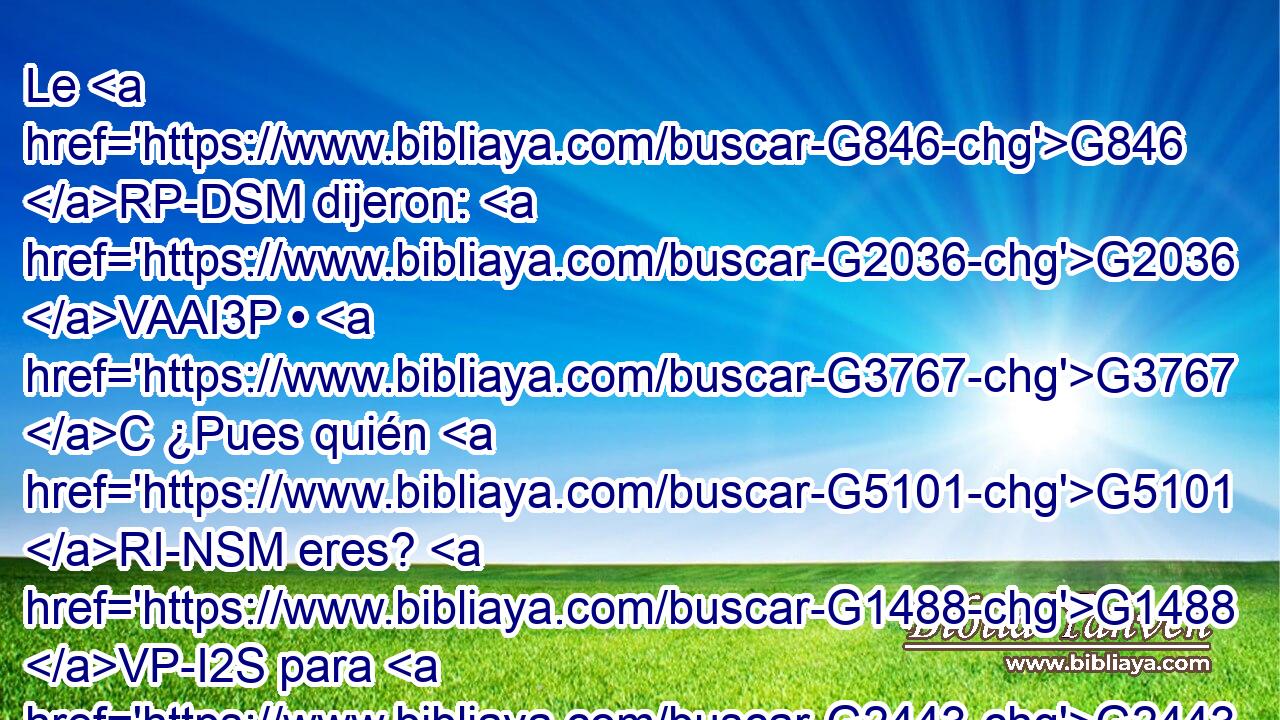 Le G846 RP-DSM dijeron: G2036 VAAI3P • G3767 C ¿Pues quién G5101 RI-NSM eres? G1488 VP-I2S para G2443 C que demos G1325 VAAS1P respuesta G612 NASF a los G3588 DDPM que G3992 VAAP-PDM nos G2248 RP1AP enviaron. ¿Qué G5101 RI-NSN dices G3004 VPAI2S de G4012 P ti G4572 RF2GSM mismo? 
