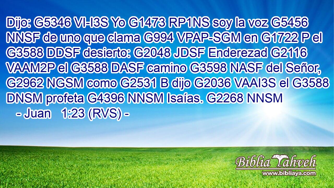 Dijo: G5346 VI-I3S Yo G1473 RP1NS soy la voz G5456 NNSF de uno que clama G994 VPAP-SGM en G1722 P el G3588 DDSF desierto: G2048 JDSF Enderezad G2116 VAAM2P el G3588 DASF camino G3598 NASF del Señor, G2962 NGSM como G2531 B dijo G2036 VAAI3S el G3588 DNSM profeta G4396 NNSM Isaías. G2268 NNSM 