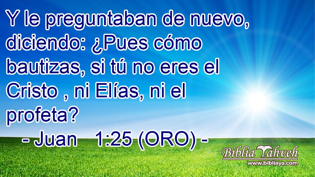  Y le preguntaban de nuevo, diciendo: ¿Pues cómo bautizas, si tú no eres el Cristo , ni Elías, ni el profeta? 