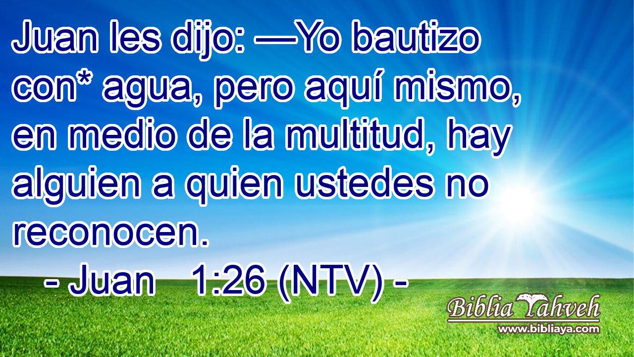 Juan les dijo: —Yo bautizo con* agua, pero aquí mismo, en medio de la multitud, hay alguien a quien ustedes no reconocen.