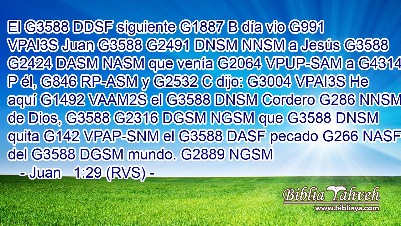 El G3588 DDSF siguiente G1887 B día vio G991 VPAI3S Juan G3588 G2491 DNSM NNSM a Jesús G3588 G2424 DASM NASM que venía G2064 VPUP-SAM a G4314 P él, G846 RP-ASM y G2532 C dijo: G3004 VPAI3S He aquí G1492 VAAM2S el G3588 DNSM Cordero G286 NNSM de Dios, G3588 G2316 DGSM NGSM que G3588 DNSM quita G142 VPAP-SNM el G3588 DASF pecado G266 NASF del G3588 DGSM mundo. G2889 NGSM 
