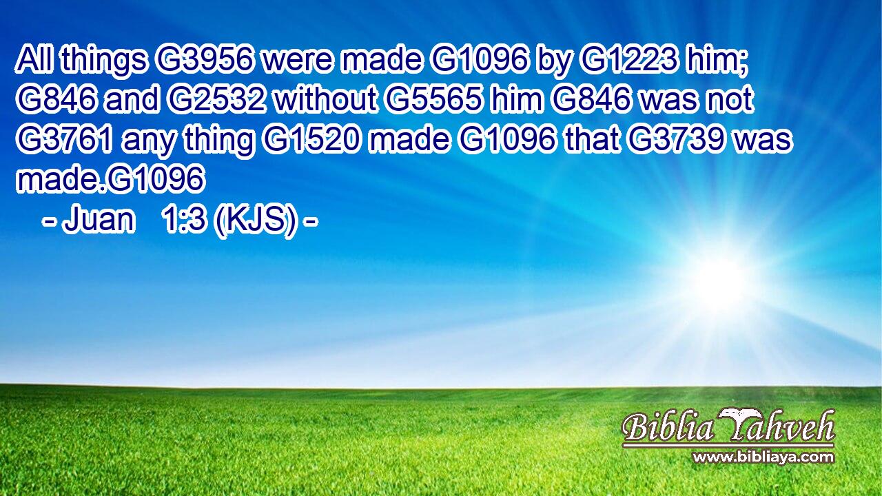 All things G3956 were made G1096 by G1223 him; G846 and G2532 without G5565 him G846 was not G3761 any thing G1520 made G1096 that G3739 was made.G1096
