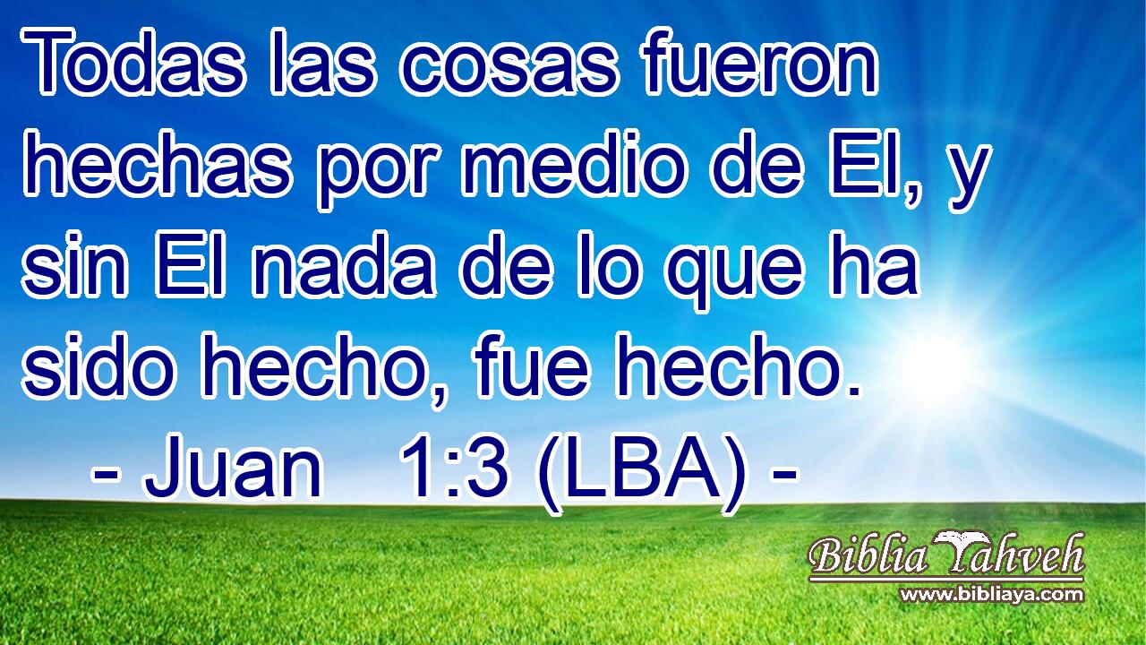 Todas las cosas fueron hechas por medio de El, y sin El nada de lo que ha sido hecho, fue hecho.