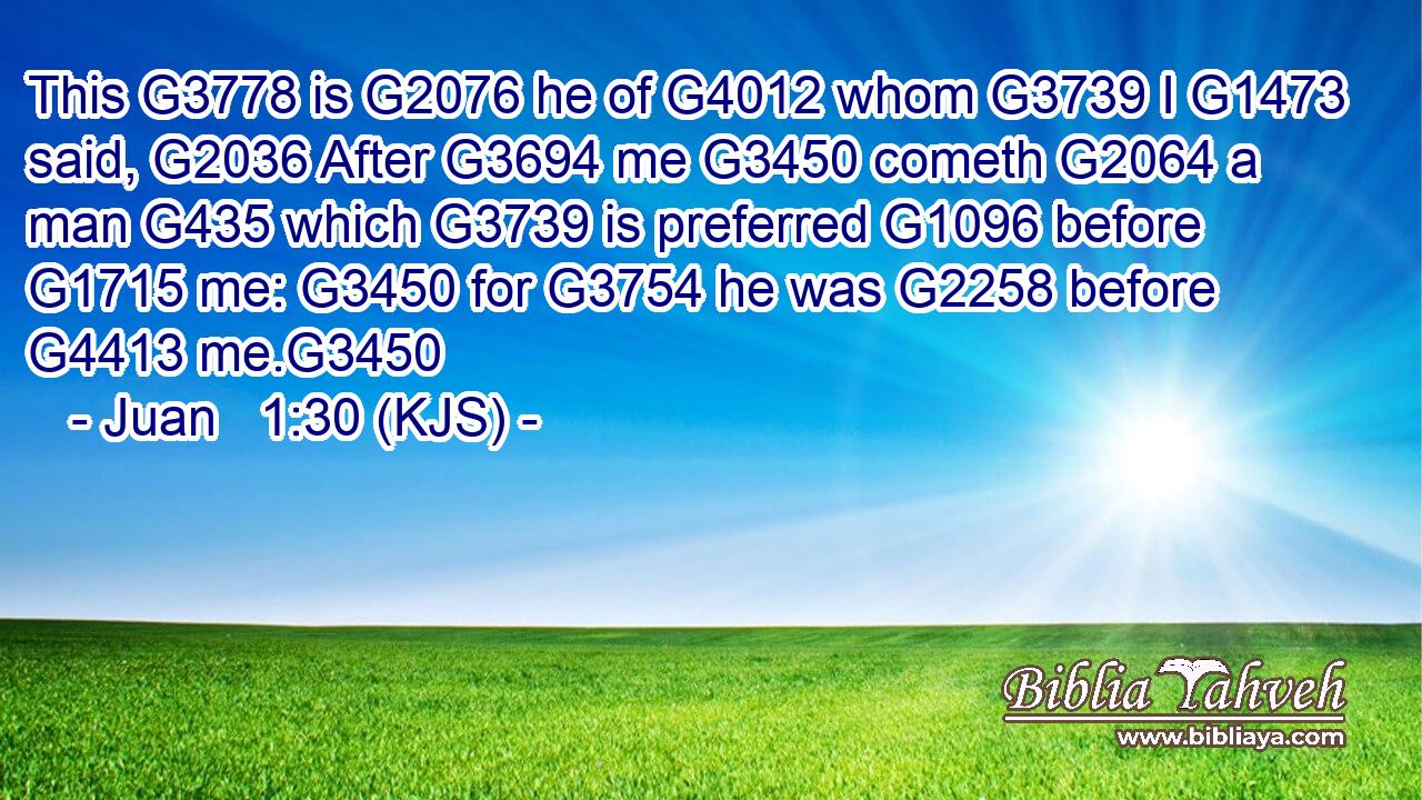 This G3778 is G2076 he of G4012 whom G3739 I G1473 said, G2036 After G3694 me G3450 cometh G2064 a man G435 which G3739 is preferred G1096 before G1715 me: G3450 for G3754 he was G2258 before G4413 me.G3450
