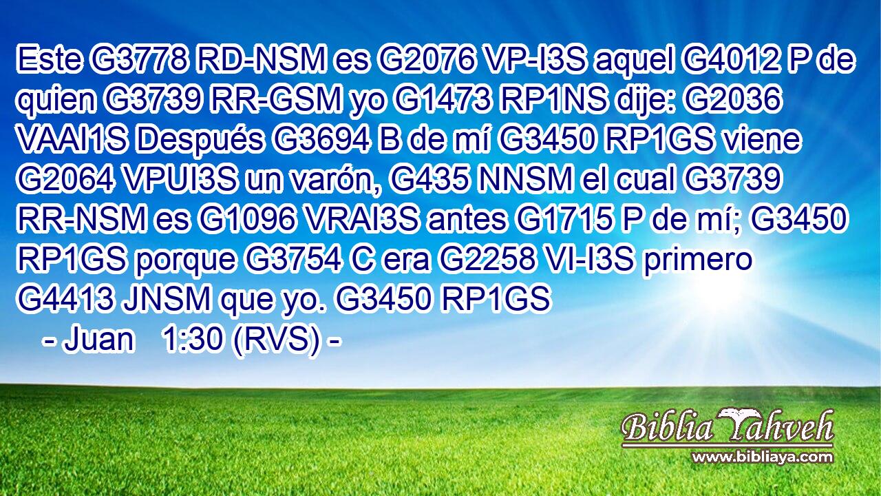 Este G3778 RD-NSM es G2076 VP-I3S aquel G4012 P de quien G3739 RR-GSM yo G1473 RP1NS dije: G2036 VAAI1S Después G3694 B de mí G3450 RP1GS viene G2064 VPUI3S un varón, G435 NNSM el cual G3739 RR-NSM es G1096 VRAI3S antes G1715 P de mí; G3450 RP1GS porque G3754 C era G2258 VI-I3S primero G4413 JNSM que yo. G3450 RP1GS 