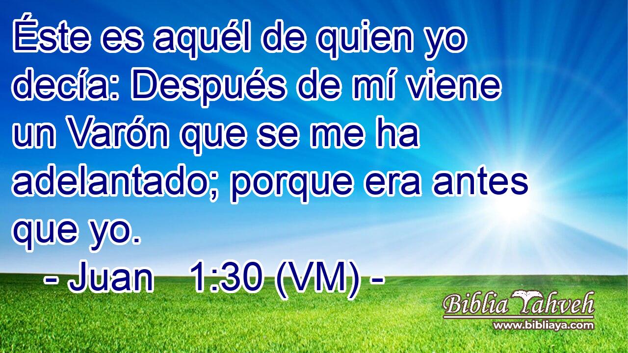  Éste es aquél de quien yo decía: Después de mí viene un Varón que se me ha adelantado; porque era antes que yo. 