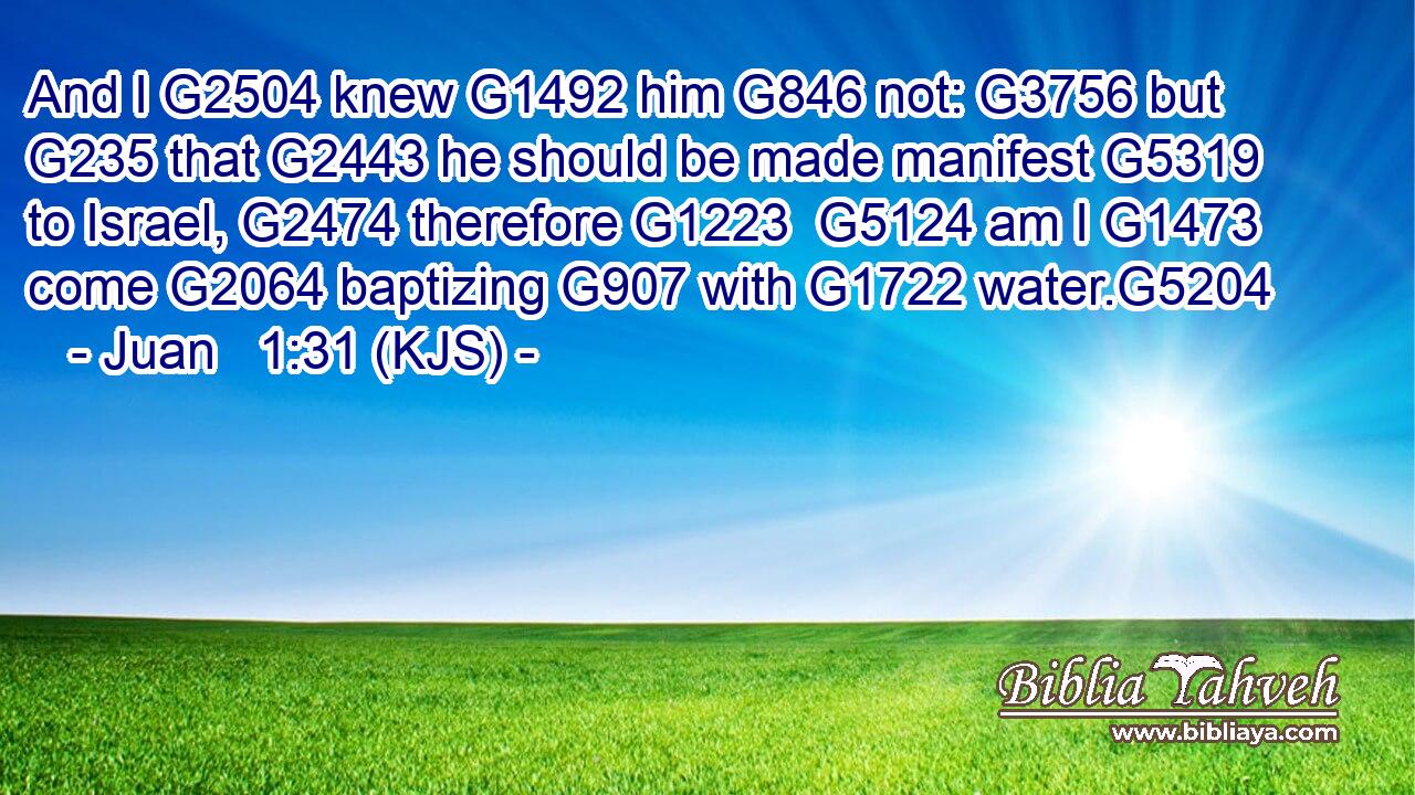 And I G2504 knew G1492 him G846 not: G3756 but G235 that G2443 he should be made manifest G5319 to Israel, G2474 therefore G1223  G5124 am I G1473 come G2064 baptizing G907 with G1722 water.G5204