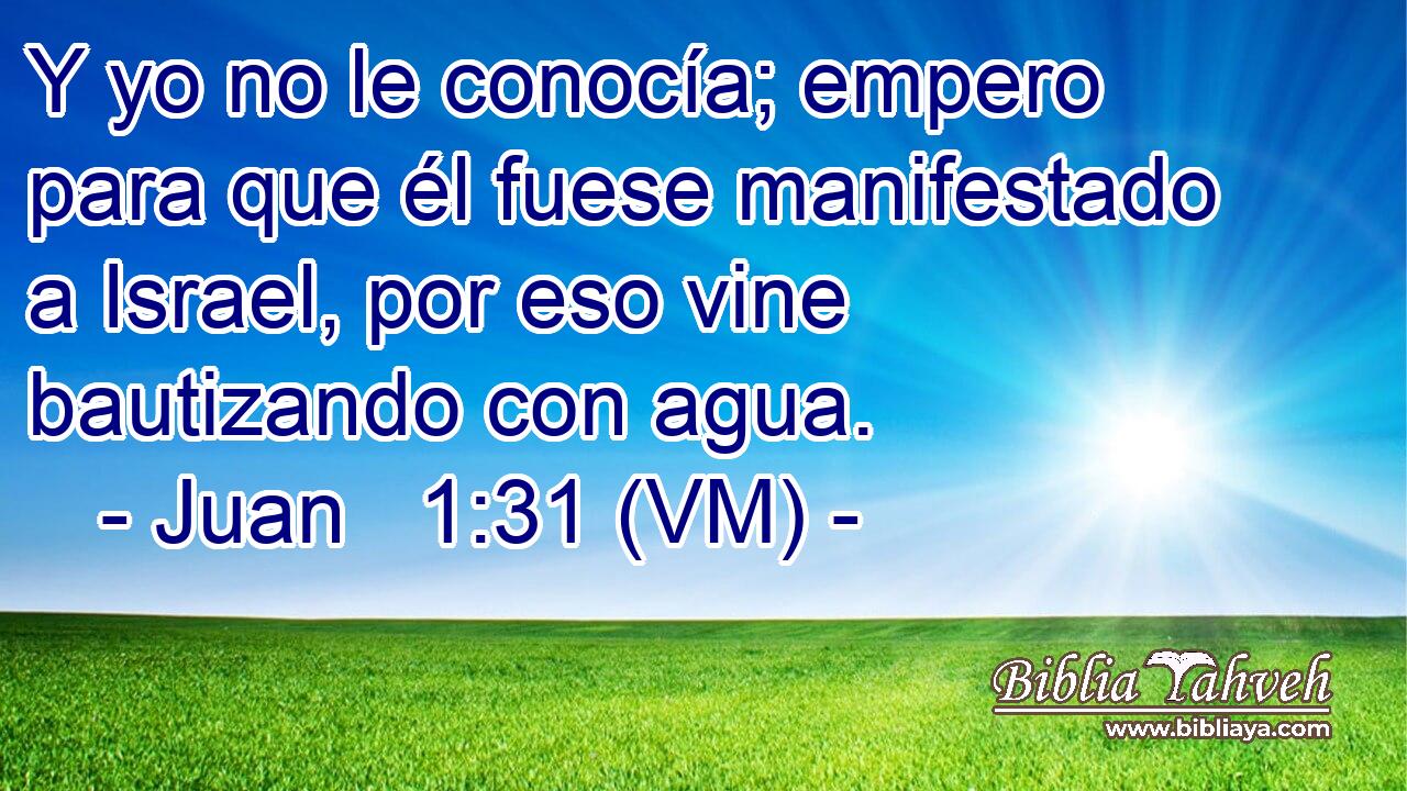  Y yo no le conocía; empero para que él fuese manifestado a Israel, por eso vine bautizando con agua. 