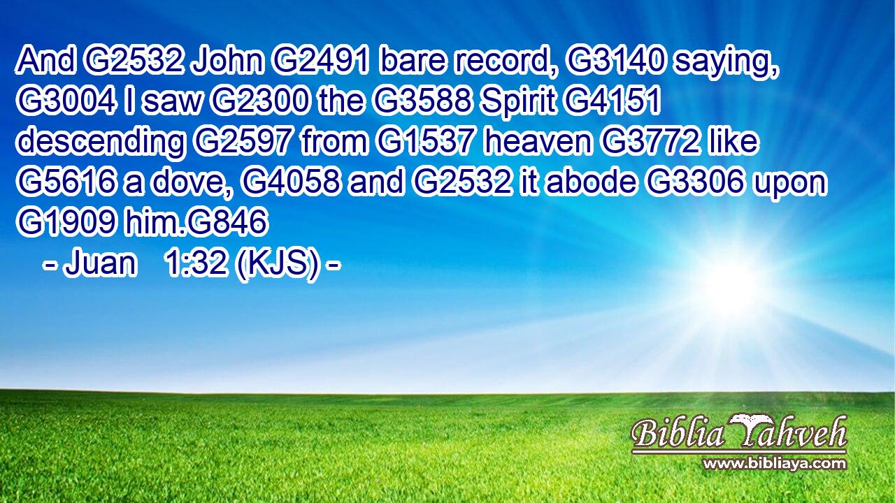 And G2532 John G2491 bare record, G3140 saying, G3004 I saw G2300 the G3588 Spirit G4151 descending G2597 from G1537 heaven G3772 like G5616 a dove, G4058 and G2532 it abode G3306 upon G1909 him.G846