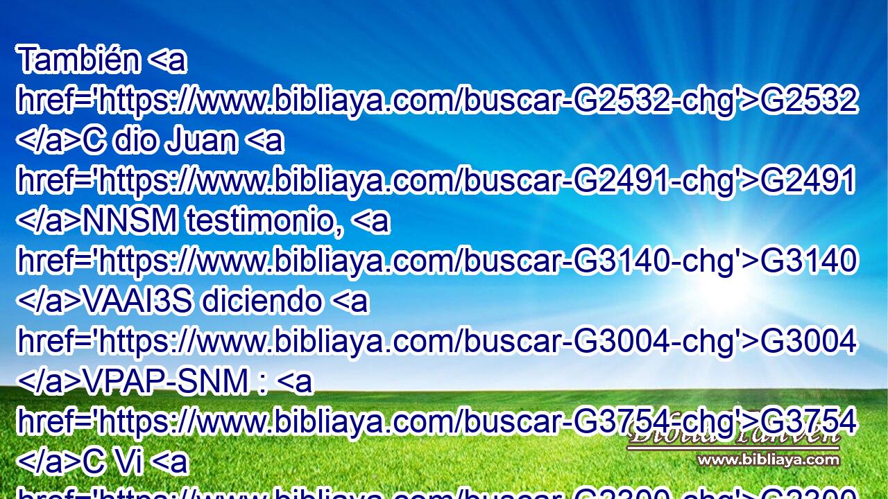 También G2532 C dio Juan G2491 NNSM testimonio, G3140 VAAI3S diciendo G3004 VPAP-SNM : G3754 C Vi G2300 VRUI1S al G3588 DASN Espíritu G4151 NASN que descendía G2597 VPAP-SAN del G1537 P cielo G3772 NGSM como G5616 B paloma, G4058 NASF y G2532 C permaneció G3306 VAAI3S sobre G1909 P él. G846 RP-ASM 
