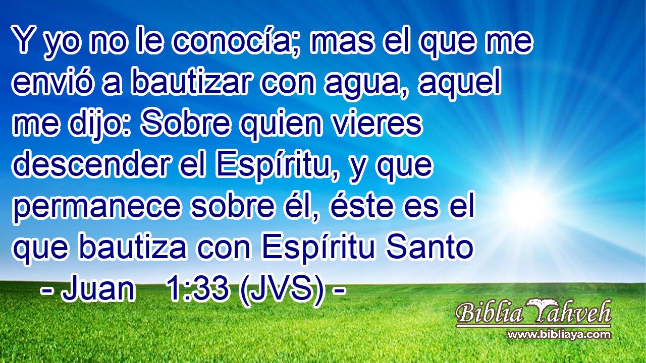 Y yo no le conocía; mas el que me envió a bautizar con agua, aquel me dijo: Sobre quien vieres descender el Espíritu, y que permanece sobre él, éste es el que bautiza con Espíritu Santo