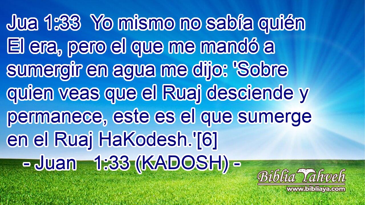  Yo mismo no sabía quién El era, pero el que me mandó a sumergir en agua me dijo: 'Sobre quien veas que el Ruaj desciende y permanece, este es el que sumerge en el Ruaj HaKodesh.'[6] 