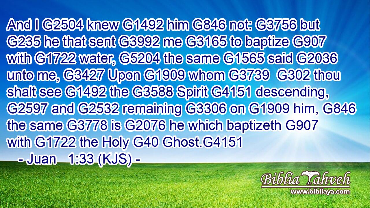 And I G2504 knew G1492 him G846 not: G3756 but G235 he that sent G3992 me G3165 to baptize G907 with G1722 water, G5204 the same G1565 said G2036 unto me, G3427 Upon G1909 whom G3739  G302 thou shalt see G1492 the G3588 Spirit G4151 descending, G2597 and G2532 remaining G3306 on G1909 him, G846 the same G3778 is G2076 he which baptizeth G907 with G1722 the Holy G40 Ghost.G4151