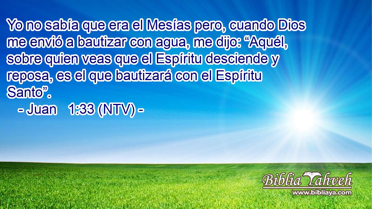 Yo no sabía que era el Mesías pero, cuando Dios me envió a bautizar con agua, me dijo: “Aquél, sobre quien veas que el Espíritu desciende y reposa, es el que bautizará con el Espíritu Santo”.