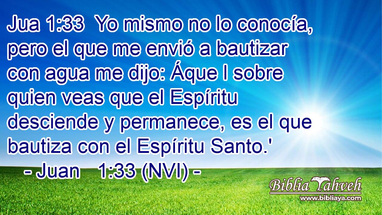 Jua 1:33  Yo mismo no lo conocía, pero el que me envió a bautizar con agua me dijo: Áque l sobre quien veas que el Espíritu desciende y permanece, es el que bautiza con el Espíritu Santo.' 
