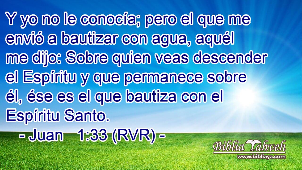 Y yo no le conocía; pero el que me envió a bautizar con agua, aquél me dijo: Sobre quien veas descender el Espíritu y que permanece sobre él, ése es el que bautiza con el Espíritu Santo.