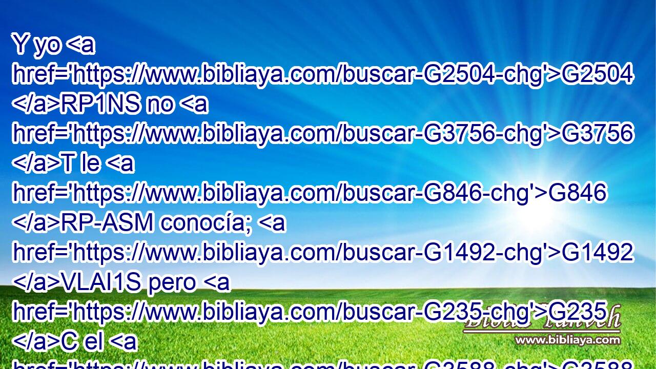 Y yo G2504 RP1NS no G3756 T le G846 RP-ASM conocía; G1492 VLAI1S pero G235 C el G3588 DNSM que me G3165 RP1AS envió G3992 VAAP-SNM a bautizar G907 VPAN con G1722 P agua, G5204 NDSN aquél G1565 RD-NSM me G3427 RP1DS dijo: G2036 VAAI3S Sobre G1909 P quien G3739 G302 RR-ASM T veas G1492 VAAS2S descender G2597 VPAP-SAN el G3588 DASN Espíritu G4151 NASN y G2532 C que permanece G3306 VPAP-SAN sobre G1909 P él, G846 RP-ASM ése G3778 RD-NSM es G2076 VP-I3S el G3588 D