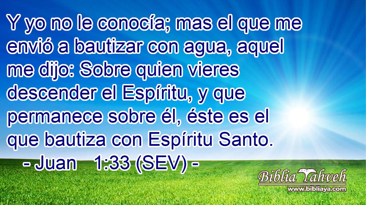 Y yo no le conocía; mas el que me envió a bautizar con agua, aquel me dijo: Sobre quien vieres descender el Espíritu, y que permanece sobre él, éste es el que bautiza con Espíritu Santo.