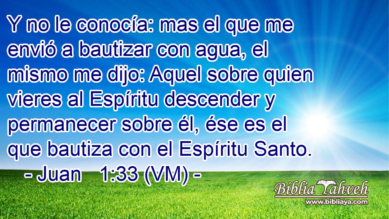  Y no le conocía: mas el que me envió a bautizar con agua, el mismo me dijo: Aquel sobre quien vieres al Espíritu descender y permanecer sobre él, ése es el que bautiza con el Espíritu Santo. 