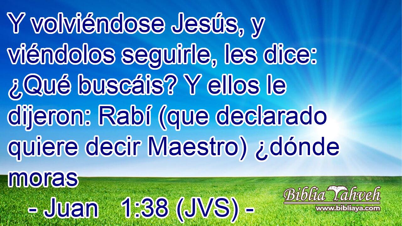 Y volviéndose Jesús, y viéndolos seguirle, les dice: ¿Qué buscáis? Y ellos le dijeron: Rabí (que declarado quiere decir Maestro) ¿dónde moras