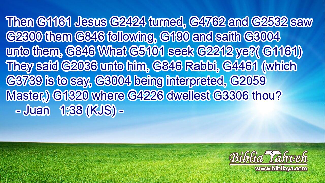Then G1161 Jesus G2424 turned, G4762 and G2532 saw G2300 them G846 following, G190 and saith G3004 unto them, G846 What G5101 seek G2212 ye?( G1161) They said G2036 unto him, G846 Rabbi, G4461 (which G3739 is to say, G3004 being interpreted, G2059 Master,) G1320 where G4226 dwellest G3306 thou?