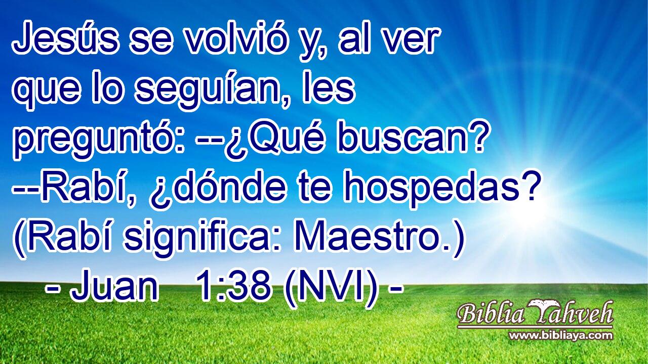  Jesús se volvió y, al ver que lo seguían, les preguntó: --¿Qué buscan? --Rabí, ¿dónde te hospedas? (Rabí significa: Maestro.) 