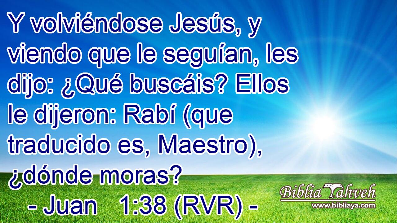 Y volviéndose Jesús, y viendo que le seguían, les dijo: ¿Qué buscáis? Ellos le dijeron: Rabí (que traducido es, Maestro), ¿dónde moras?
