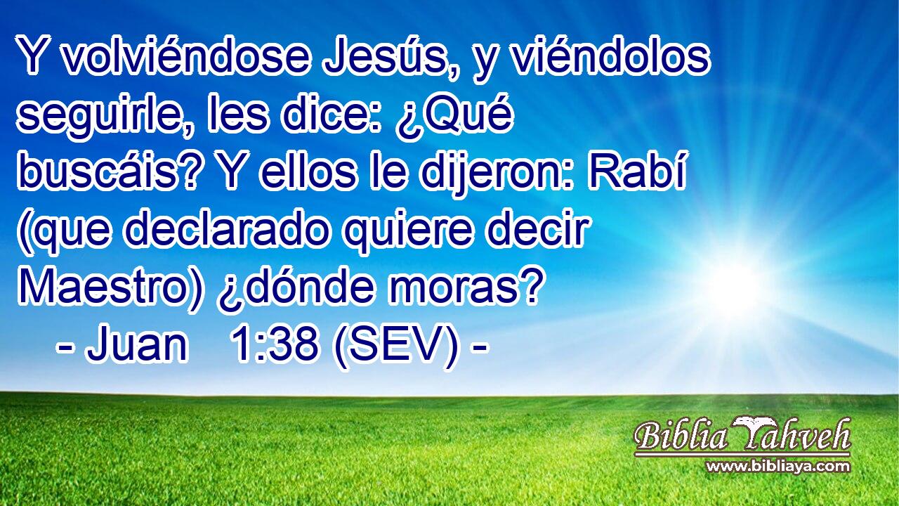 Y volviéndose Jesús, y viéndolos seguirle, les dice: ¿Qué buscáis? Y ellos le dijeron: Rabí (que declarado quiere decir Maestro) ¿dónde moras?