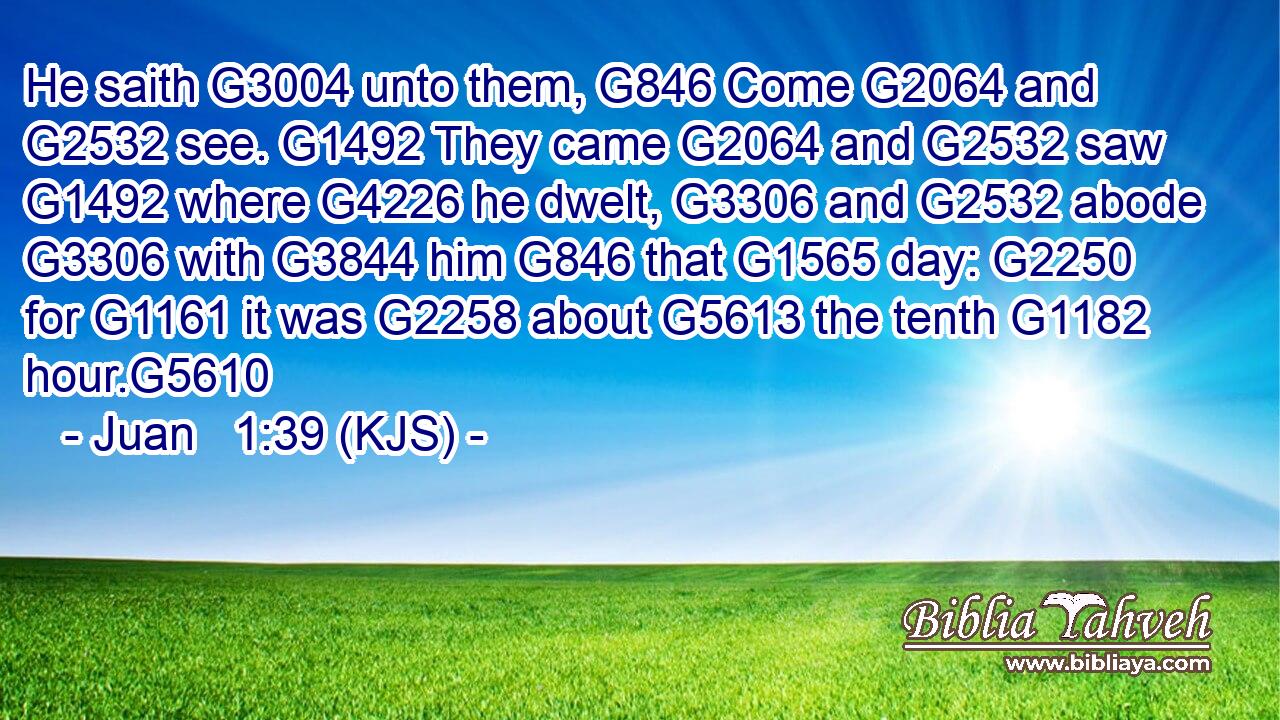 He saith G3004 unto them, G846 Come G2064 and G2532 see. G1492 They came G2064 and G2532 saw G1492 where G4226 he dwelt, G3306 and G2532 abode G3306 with G3844 him G846 that G1565 day: G2250 for G1161 it was G2258 about G5613 the tenth G1182 hour.G5610