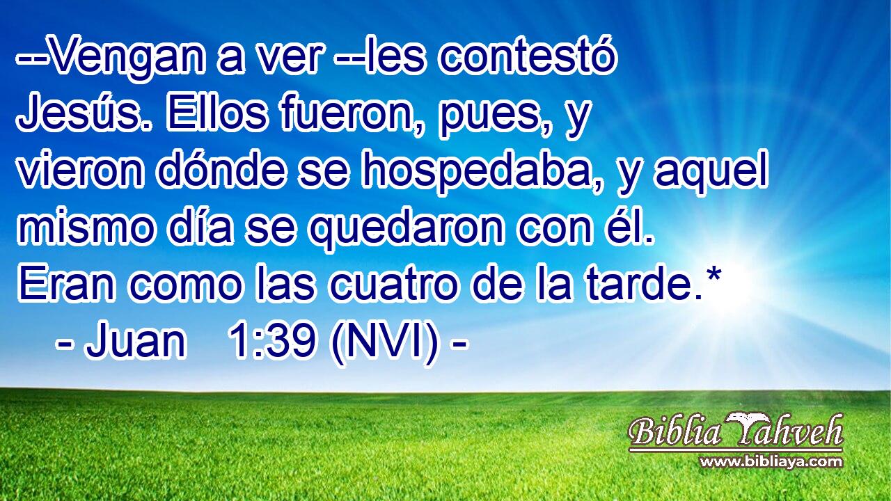  --Vengan a ver --les contestó Jesús. Ellos fueron, pues, y vieron dónde se hospedaba, y aquel mismo día se quedaron con él. Eran como las cuatro de la tarde.* 