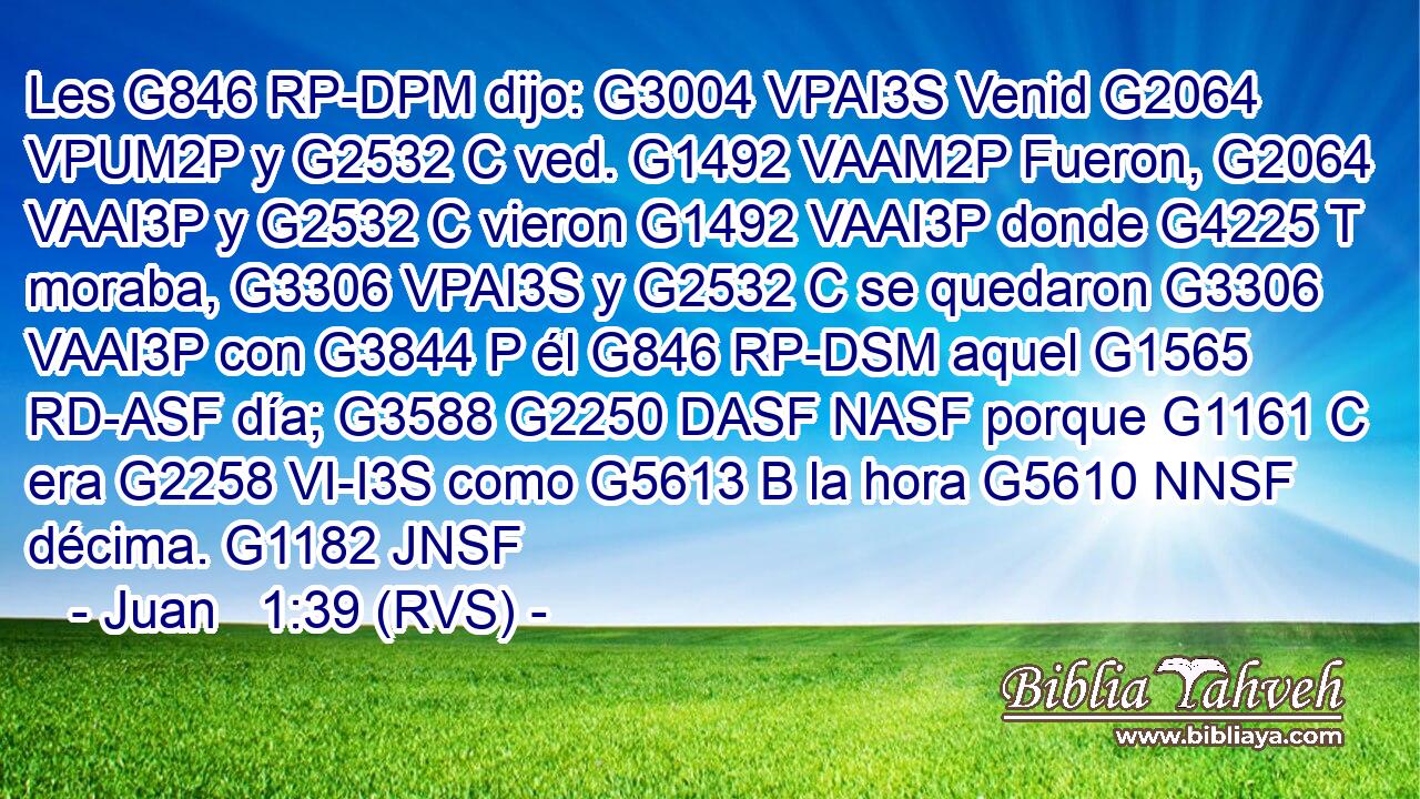 Les G846 RP-DPM dijo: G3004 VPAI3S Venid G2064 VPUM2P y G2532 C ved. G1492 VAAM2P Fueron, G2064 VAAI3P y G2532 C vieron G1492 VAAI3P donde G4225 T moraba, G3306 VPAI3S y G2532 C se quedaron G3306 VAAI3P con G3844 P él G846 RP-DSM aquel G1565 RD-ASF día; G3588 G2250 DASF NASF porque G1161 C era G2258 VI-I3S como G5613 B la hora G5610 NNSF décima. G1182 JNSF 