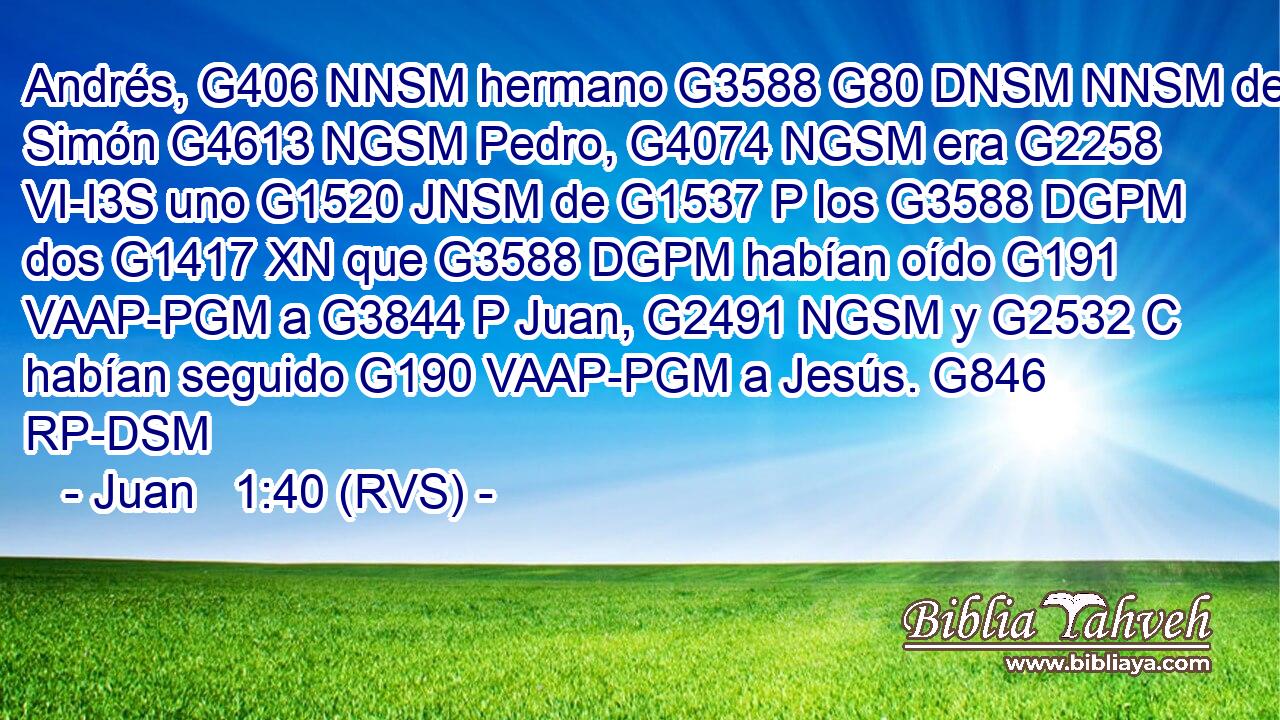 Andrés, G406 NNSM hermano G3588 G80 DNSM NNSM de Simón G4613 NGSM Pedro, G4074 NGSM era G2258 VI-I3S uno G1520 JNSM de G1537 P los G3588 DGPM dos G1417 XN que G3588 DGPM habían oído G191 VAAP-PGM a G3844 P Juan, G2491 NGSM y G2532 C habían seguido G190 VAAP-PGM a Jesús. G846 RP-DSM 