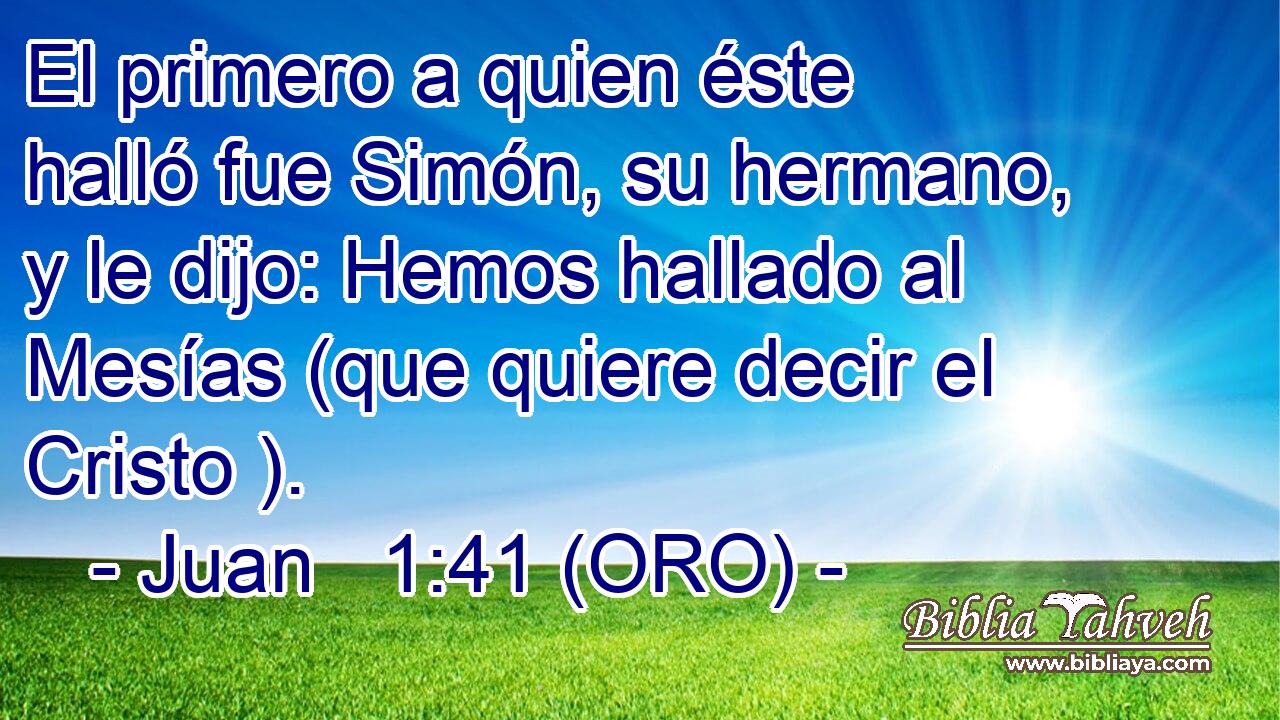  El primero a quien éste halló fue Simón, su hermano, y le dijo: Hemos hallado al Mesías (que quiere decir el Cristo ). 