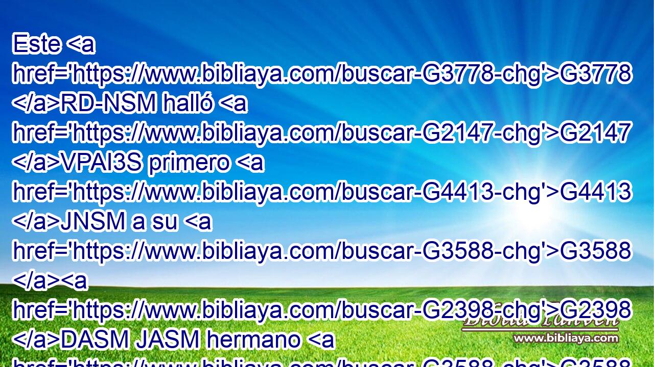 Este G3778 RD-NSM halló G2147 VPAI3S primero G4413 JNSM a su G3588 G2398 DASM JASM hermano G3588 G80 DASM NASM Simón, G4613 NASM y G2532 C le G846 RP-DSM dijo: G3004 VPAI3S Hemos hallado G2147 VRAI1P al G3588 DASM Mesías G3323 NASM (que G3739 RR-NSN traducido G3177 VPPP-SNN es, G2076 VP-I3S el G3588 DNSM Cristo). G5547 NNSM 